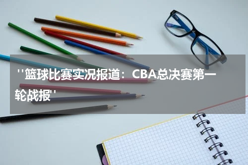  "篮球比赛实况报道：CBA总决赛第一轮战报" 