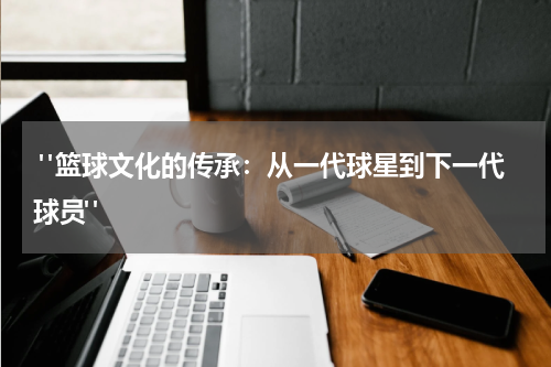  "篮球文化的传承：从一代球星到下一代球员"
