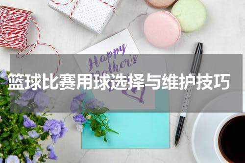  篮球比赛用球选择与维护技巧