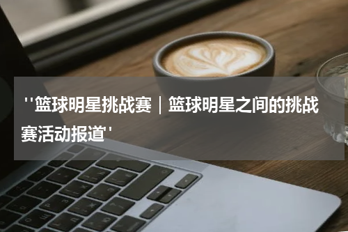  "篮球明星挑战赛｜篮球明星之间的挑战赛活动报道"