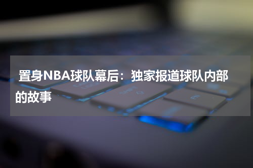  置身NBA球队幕后：独家报道球队内部的故事