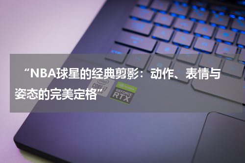  “NBA球星的经典剪影：动作、表情与姿态的完美定格”