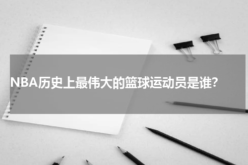  NBA历史上最伟大的篮球运动员是谁？