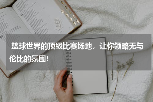  篮球世界的顶级比赛场地，让你领略无与伦比的氛围！