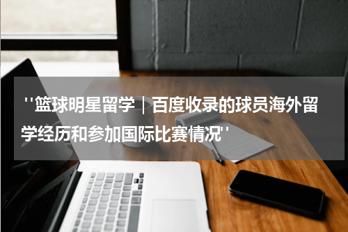  "篮球明星留学｜百度收录的球员海外留学经历和参加国际比赛情况"