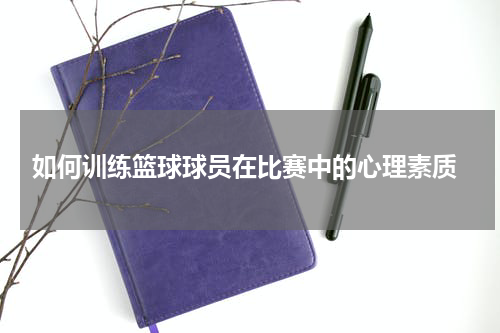  如何训练篮球球员在比赛中的心理素质