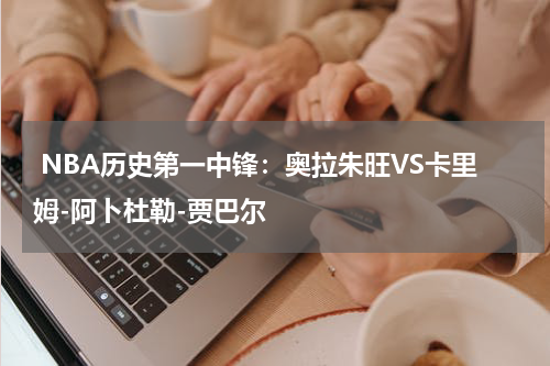  NBA历史第一中锋：奥拉朱旺VS卡里姆-阿卜杜勒-贾巴尔