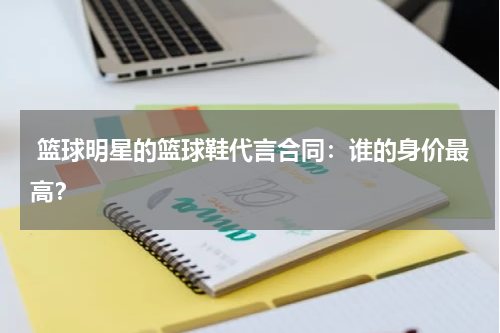  篮球明星的篮球鞋代言合同：谁的身价最高？