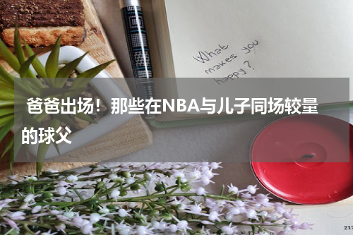  爸爸出场！那些在NBA与儿子同场较量的球父