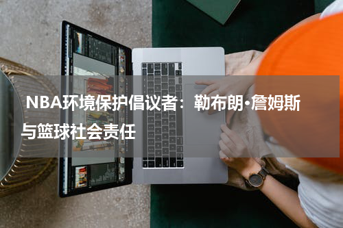  NBA环境保护倡议者：勒布朗·詹姆斯与篮球社会责任