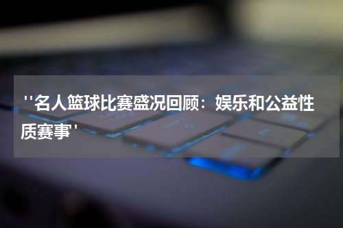  "名人篮球比赛盛况回顾：娱乐和公益性质赛事"