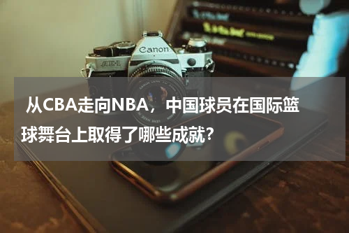  从CBA走向NBA，中国球员在国际篮球舞台上取得了哪些成就？