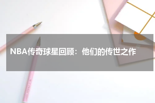  NBA传奇球星回顾：他们的传世之作