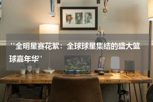  "全明星赛花絮：全球球星集结的盛大篮球嘉年华"