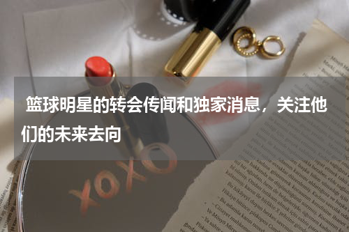  篮球明星的转会传闻和独家消息，关注他们的未来去向