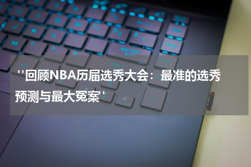  "回顾NBA历届选秀大会：最准的选秀预测与最大冤案"