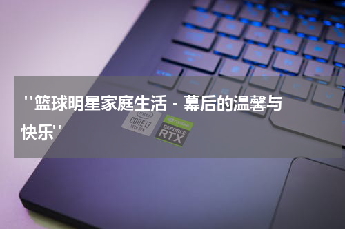 "篮球明星家庭生活 - 幕后的温馨与快乐"