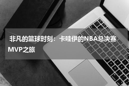  非凡的篮球时刻：卡哇伊的NBA总决赛MVP之旅