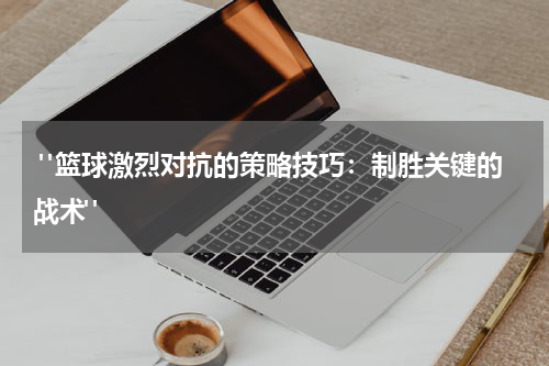  "篮球激烈对抗的策略技巧：制胜关键的战术"