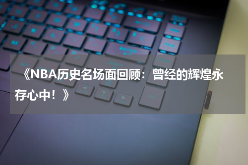  《NBA历史名场面回顾：曾经的辉煌永存心中！》