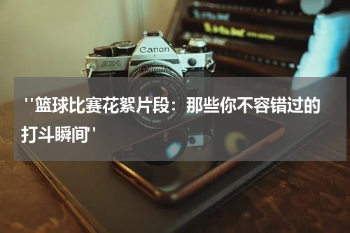  "篮球比赛花絮片段：那些你不容错过的打斗瞬间"