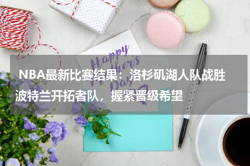  NBA最新比赛结果：洛杉矶湖人队战胜波特兰开拓者队，握紧晋级希望