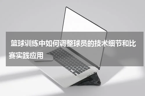  篮球训练中如何调整球员的技术细节和比赛实践应用