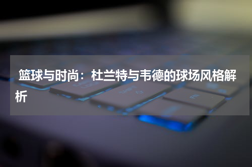  篮球与时尚：杜兰特与韦德的球场风格解析