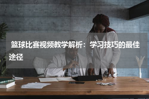  篮球比赛视频教学解析：学习技巧的最佳途径