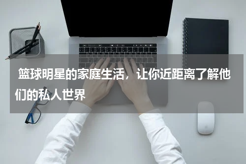  篮球明星的家庭生活，让你近距离了解他们的私人世界