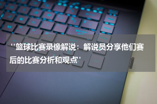  "篮球比赛录像解说：解说员分享他们赛后的比赛分析和观点"