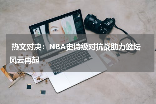  热文对决：NBA史诗级对抗战助力篮坛风云再起