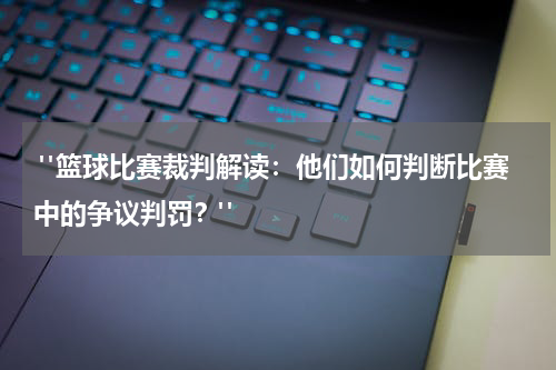 "篮球比赛裁判解读：他们如何判断比赛中的争议判罚？"