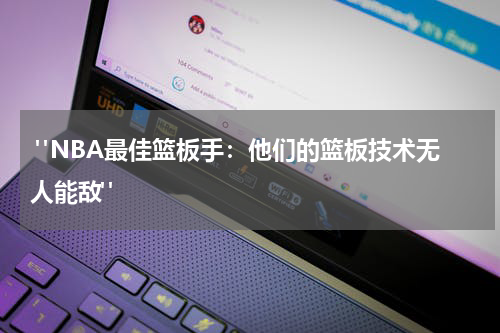  "NBA最佳篮板手：他们的篮板技术无人能敌"