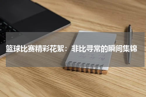  篮球比赛精彩花絮：非比寻常的瞬间集锦