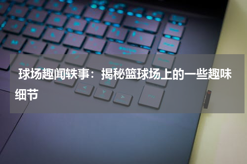  球场趣闻轶事：揭秘篮球场上的一些趣味细节