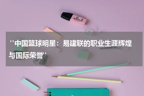  "中国篮球明星：易建联的职业生涯辉煌与国际荣誉"