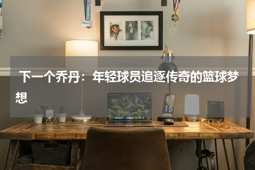  下一个乔丹：年轻球员追逐传奇的篮球梦想