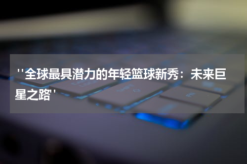  "全球最具潜力的年轻篮球新秀：未来巨星之路"