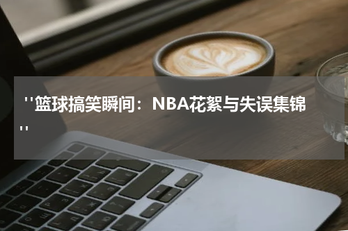  "篮球搞笑瞬间：NBA花絮与失误集锦"