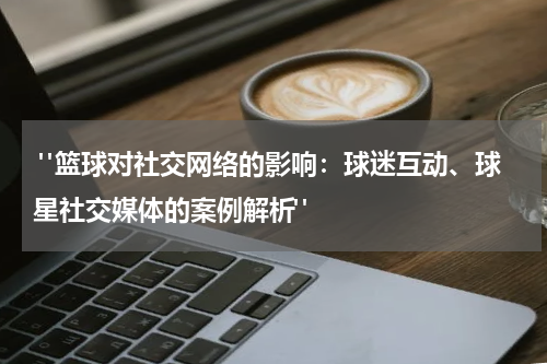  "篮球对社交网络的影响：球迷互动、球星社交媒体的案例解析"
