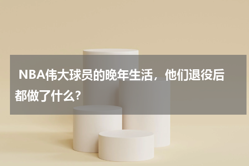  NBA伟大球员的晚年生活，他们退役后都做了什么？