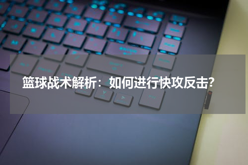  篮球战术解析：如何进行快攻反击？