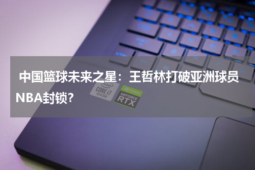  中国篮球未来之星：王哲林打破亚洲球员NBA封锁？