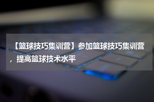  【篮球技巧集训营】参加篮球技巧集训营，提高篮球技术水平