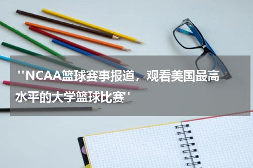  "NCAA篮球赛事报道，观看美国最高水平的大学篮球比赛"