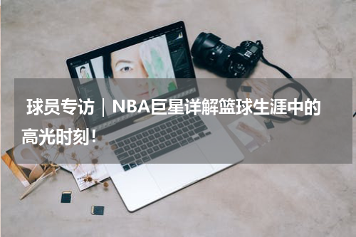  球员专访｜NBA巨星详解篮球生涯中的高光时刻！