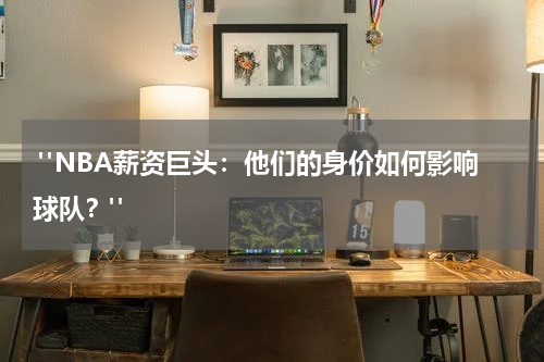  "NBA薪资巨头：他们的身价如何影响球队？"