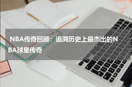  NBA传奇回顾：追溯历史上最杰出的NBA球星传奇