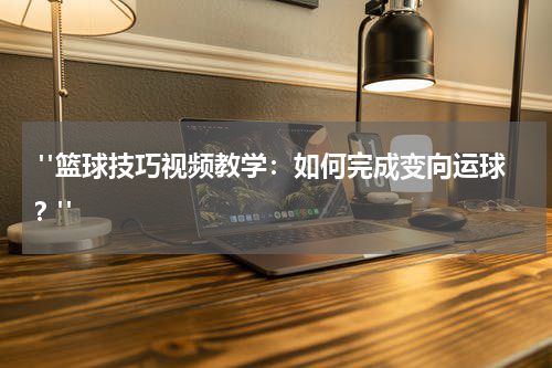  "篮球技巧视频教学：如何完成变向运球？"